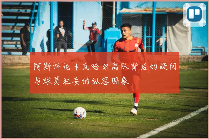 阿斯评论卡瓦哈尔离队背后的疑问与球员狂妄的纵容现象