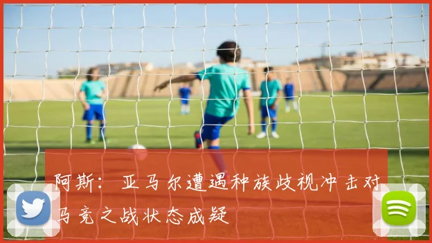 阿斯：亚马尔遭遇种族歧视冲击对马竞之战状态成疑