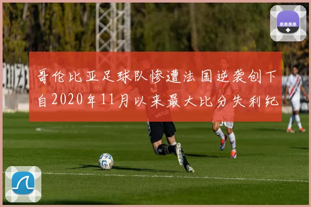 哥伦比亚足球队惨遭法国逆袭创下自2020年11月以来最大比分失利纪录