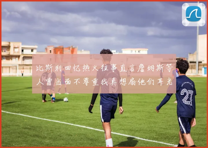 比斯利回忆热火往事直言詹姆斯等人曾当面不尊重我真想扇他们耳光