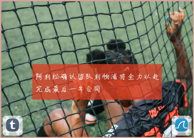 阿利松确认留队利物浦将全力以赴完成最后一年合同