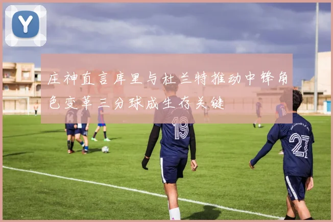 庄神直言库里与杜兰特推动中锋角色变革三分球成生存关键