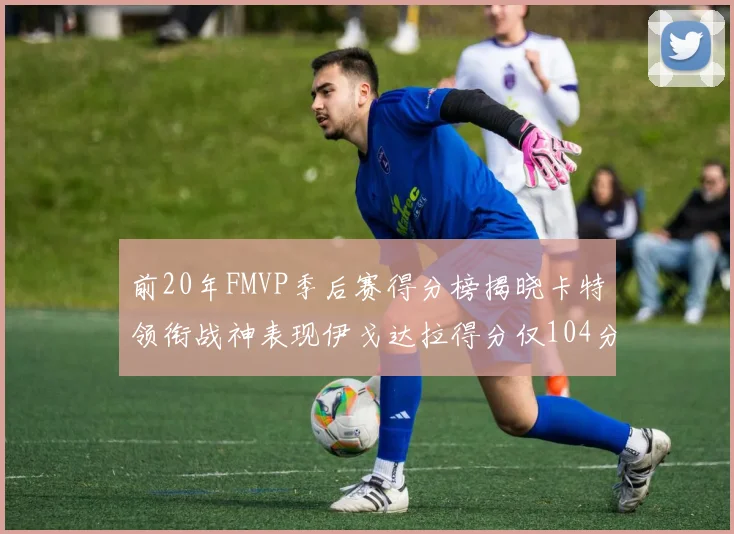 前20年FMVP季后赛得分榜揭晓卡特领衔战神表现伊戈达拉得分仅104分
