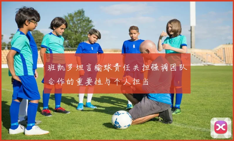 班凯罗坦言输球责任共担强调团队合作的重要性与个人担当