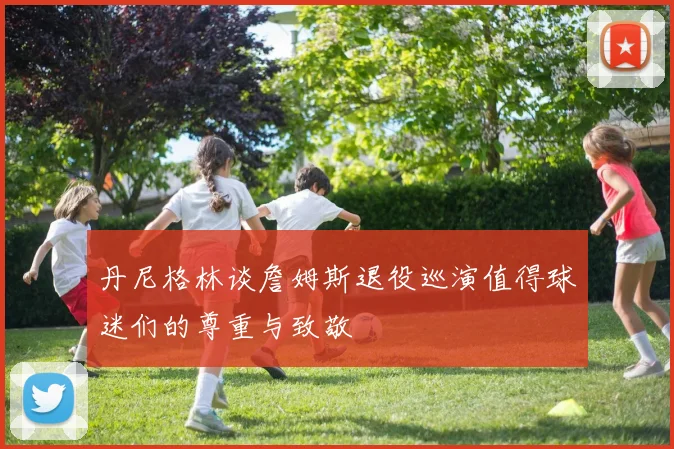 丹尼格林谈詹姆斯退役巡演值得球迷们的尊重与致敬