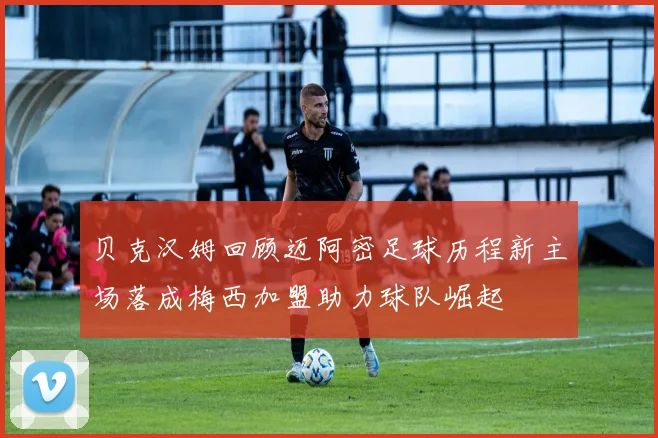 贝克汉姆回顾迈阿密足球历程新主场落成梅西加盟助力球队崛起