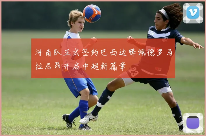 河南队正式签约巴西边锋佩德罗马拉尼昂开启中超新篇章