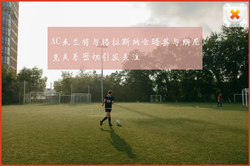 AC米兰将与格拉斯纳会晤其与朗尼克关系密切引发关注