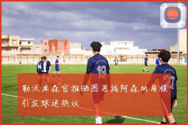 勒沃库森官推晒图恶搞阿森纳角旗引发球迷热议