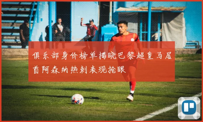 俱乐部身价榜单揭晓巴黎超皇马居首阿森纳热刺表现抢眼