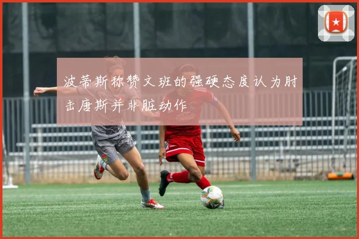 波蒂斯称赞文班的强硬态度认为肘击唐斯并非脏动作