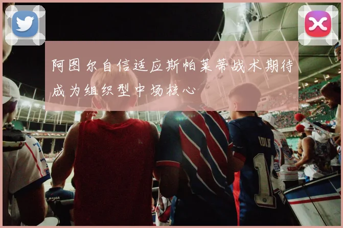 阿图尔自信适应斯帕莱蒂战术期待成为组织型中场核心