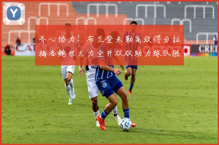 齐心协力！布兰登米勒高效得分拉梅洛鲍尔火力全开双双助力球队胜利
