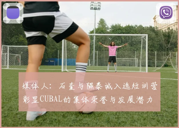 媒体人：石奎与隰泰诚入选短训营彰显CUBAL的集体荣誉与发展潜力