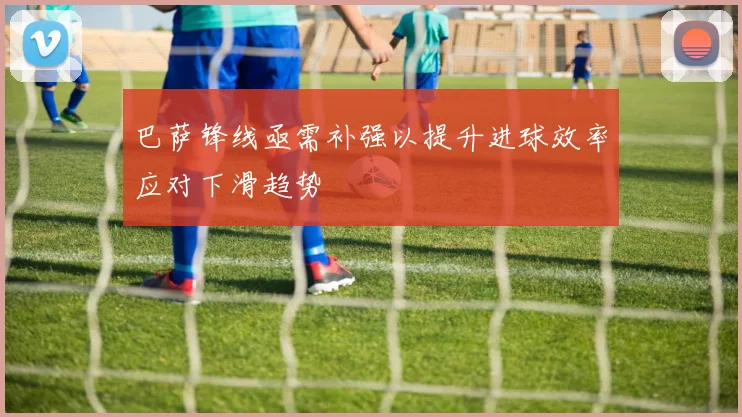 巴萨锋线亟需补强以提升进球效率应对下滑趋势