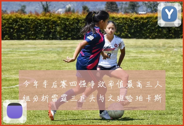 今年季后赛四强净效率值最高三人组分析雷霆三巨头与文班哈珀卡斯尔的表现对比