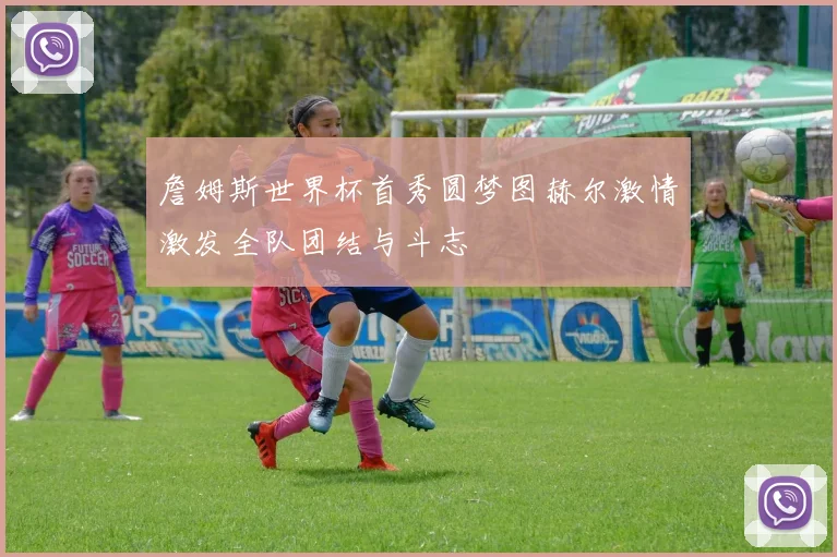 詹姆斯世界杯首秀圆梦图赫尔激情激发全队团结与斗志