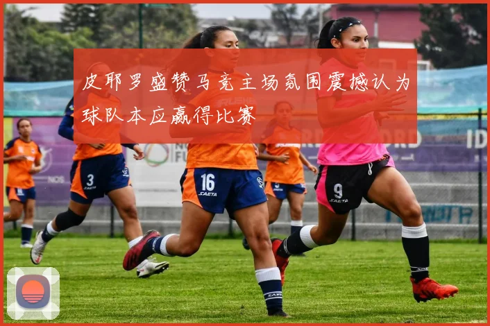 皮耶罗盛赞马竞主场氛围震撼认为球队本应赢得比赛