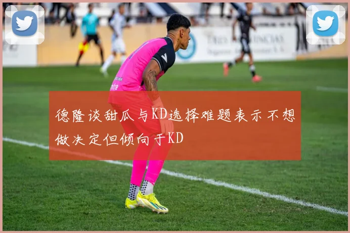德隆谈甜瓜与KD选择难题表示不想做决定但倾向于KD