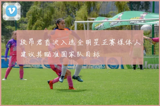 段昂君首次入选全明星正赛媒体人建议其瞄准国家队目标